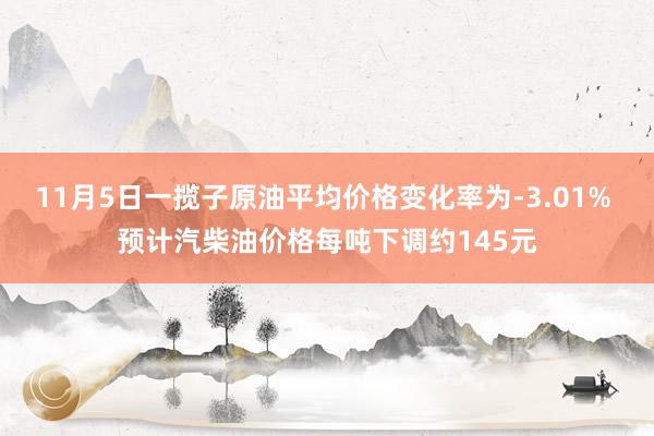 11月5日一揽子原油平均价格变化率为-3.01% 预计汽柴油价格每吨下调约145元