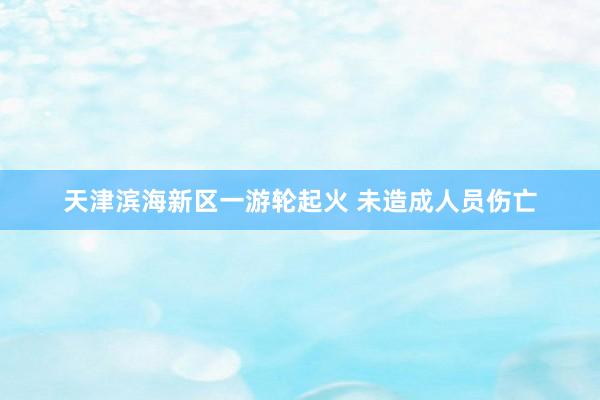 天津滨海新区一游轮起火 未造成人员伤亡