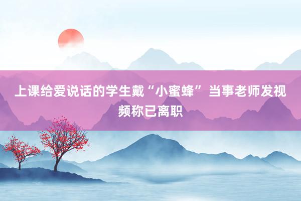 上课给爱说话的学生戴“小蜜蜂” 当事老师发视频称已离职