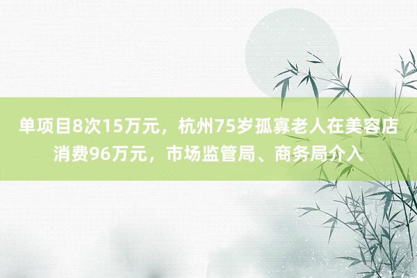 单项目8次15万元，杭州75岁孤寡老人在美容店消费96万元，市场监管局、商务局介入