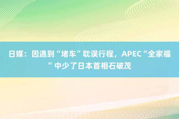 日媒：因遇到“堵车”耽误行程，APEC“全家福”中少了日本首相石破茂