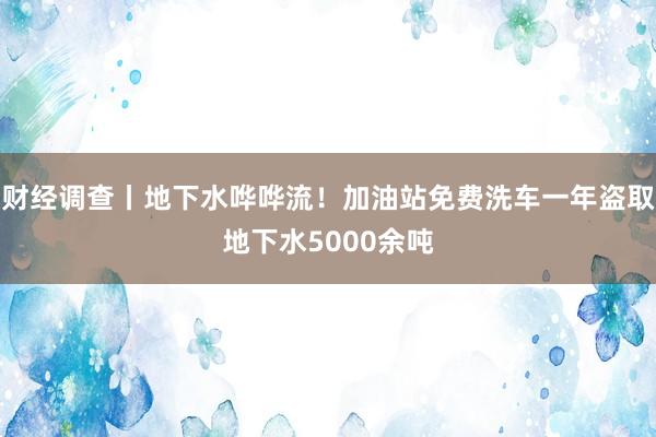 财经调查丨地下水哗哗流！加油站免费洗车一年盗取地下水5000余吨