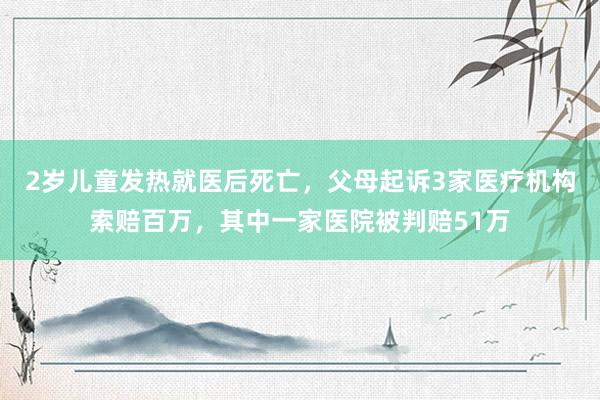 2岁儿童发热就医后死亡，父母起诉3家医疗机构索赔百万，其中一家医院被判赔51万