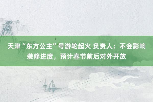 天津“东方公主”号游轮起火 负责人：不会影响装修进度，预计春节前后对外开放