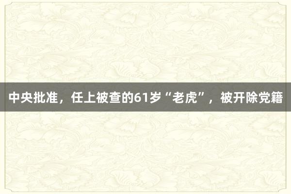 中央批准，任上被查的61岁“老虎”，被开除党籍