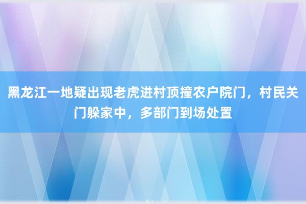 黑龙江一地疑出现老虎进村顶撞农户院门，村民关门躲家中，多部门到场处置