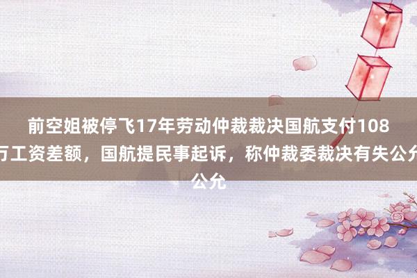 前空姐被停飞17年劳动仲裁裁决国航支付108万工资差额，国航提民事起诉，称仲裁委裁决有失公允