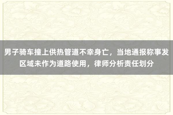 男子骑车撞上供热管道不幸身亡，当地通报称事发区域未作为道路使用，律师分析责任划分