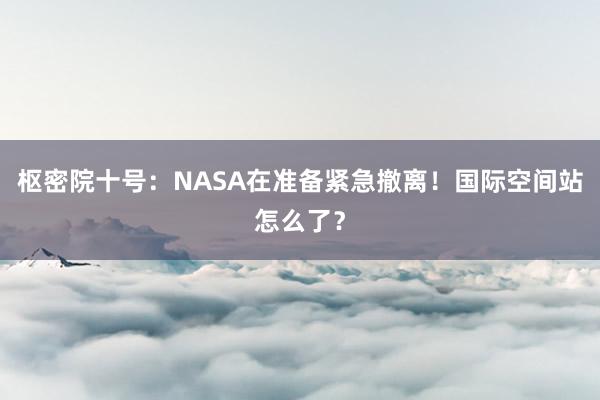 枢密院十号：NASA在准备紧急撤离！国际空间站怎么了？