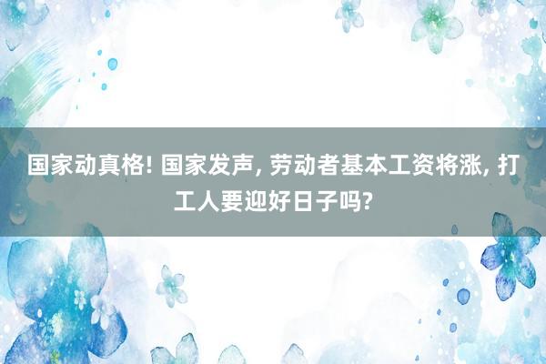 国家动真格! 国家发声, 劳动者基本工资将涨, 打工人要迎好日子吗?