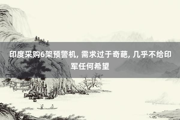 印度采购6架预警机, 需求过于奇葩, 几乎不给印军任何希望