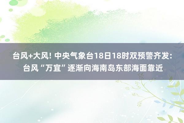 台风+大风! 中央气象台18日18时双预警齐发: 台风“万宜”逐渐向海南岛东部海面靠近