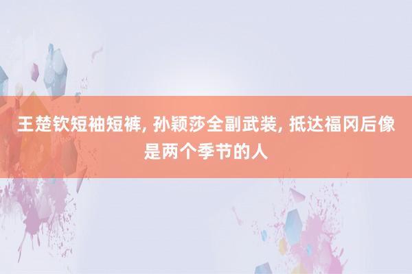 王楚钦短袖短裤, 孙颖莎全副武装, 抵达福冈后像是两个季节的人