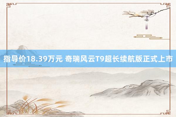 指导价18.39万元 奇瑞风云T9超长续航版正式上市