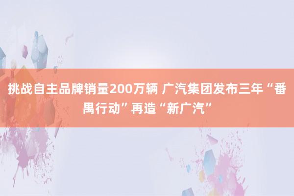 挑战自主品牌销量200万辆 广汽集团发布三年“番禺行动”再造“新广汽”