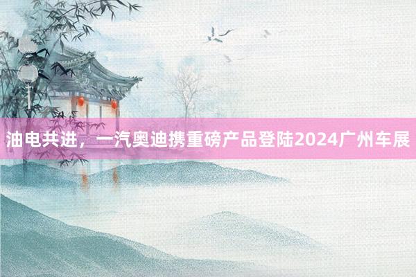 油电共进，一汽奥迪携重磅产品登陆2024广州车展