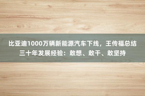 比亚迪1000万辆新能源汽车下线，王传福总结三十年发展经验：敢想、敢干、敢坚持