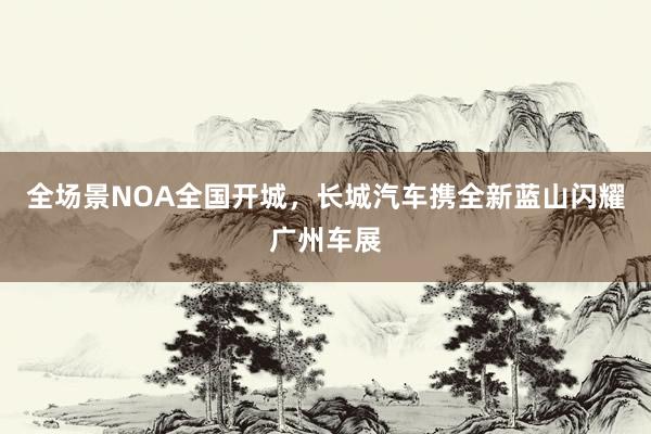 全场景NOA全国开城，长城汽车携全新蓝山闪耀广州车展