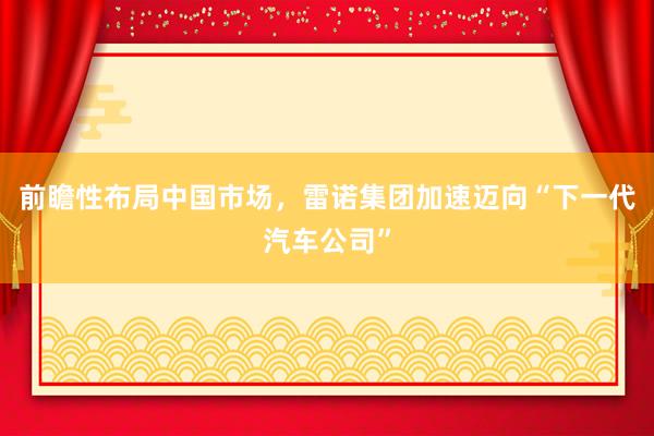 前瞻性布局中国市场，雷诺集团加速迈向“下一代汽车公司”