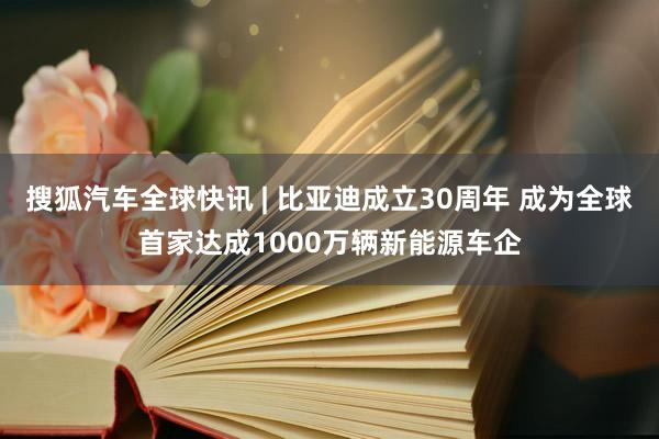 搜狐汽车全球快讯 | 比亚迪成立30周年 成为全球首家达成1000万辆新能源车企