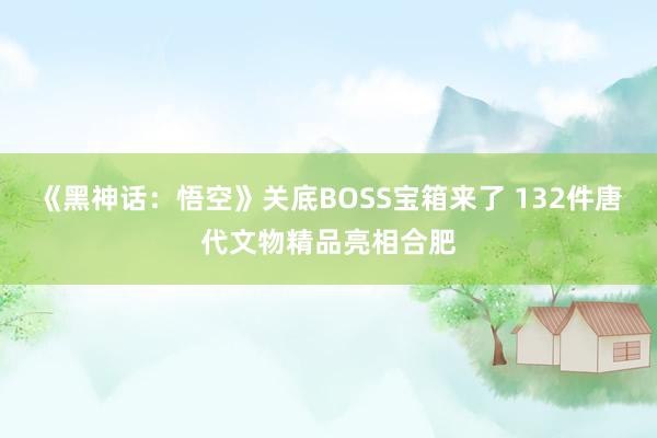 《黑神话：悟空》关底BOSS宝箱来了 132件唐代文物精品亮相合肥