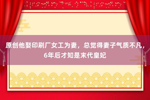 原创他娶印刷厂女工为妻，总觉得妻子气质不凡，6年后才知是末代皇妃