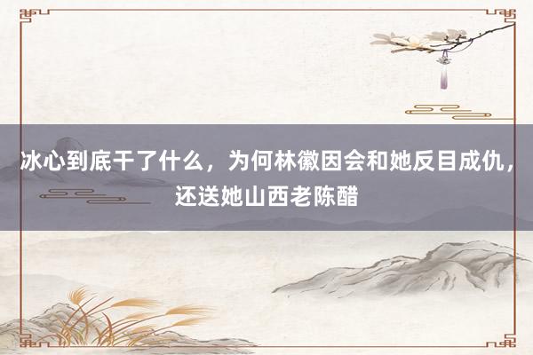 冰心到底干了什么，为何林徽因会和她反目成仇，还送她山西老陈醋