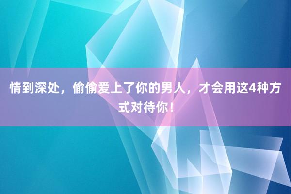 情到深处，偷偷爱上了你的男人，才会用这4种方式对待你！