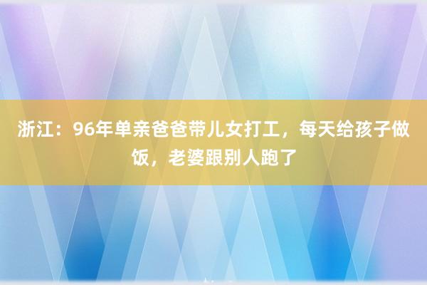 浙江：96年单亲爸爸带儿女打工，每天给孩子做饭，老婆跟别人跑了