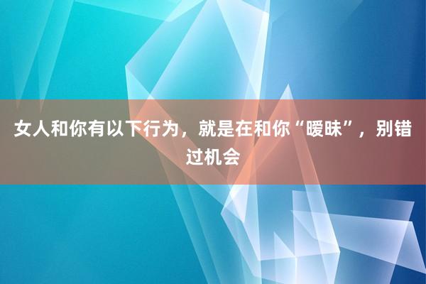 女人和你有以下行为，就是在和你“暧昧”，别错过机会