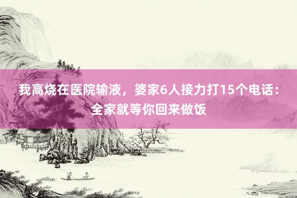 我高烧在医院输液，婆家6人接力打15个电话：全家就等你回来做饭