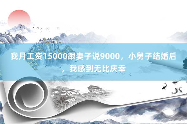 我月工资15000跟妻子说9000，小舅子结婚后，我感到无比庆幸