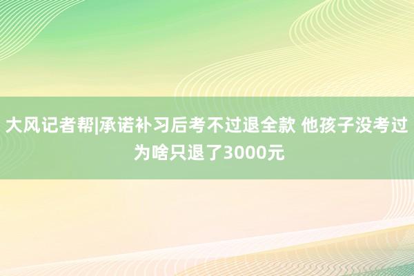 大风记者帮|承诺补习后考不过退全款 他孩子没考过 为啥只退了3000元