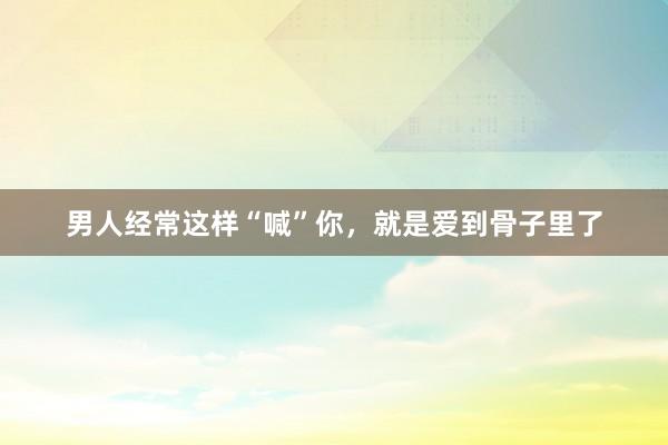 男人经常这样“喊”你，就是爱到骨子里了