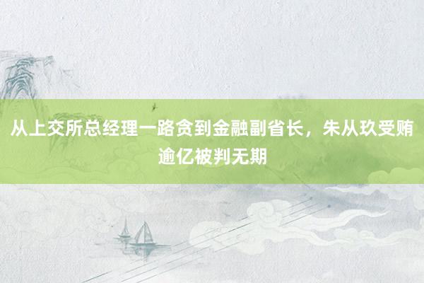 从上交所总经理一路贪到金融副省长，朱从玖受贿逾亿被判无期