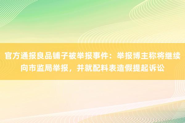 官方通报良品铺子被举报事件：举报博主称将继续向市监局举报，并就配料表造假提起诉讼