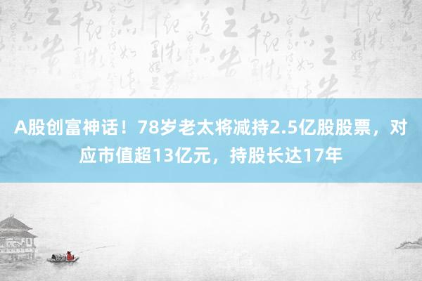 A股创富神话！78岁老太将减持2.5亿股股票，对应市值超13亿元，持股长达17年