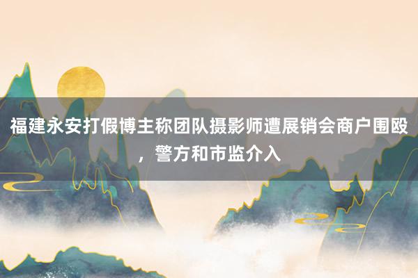 福建永安打假博主称团队摄影师遭展销会商户围殴，警方和市监介入