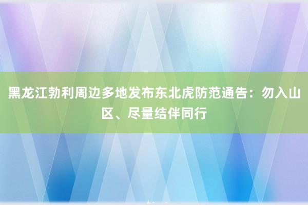 黑龙江勃利周边多地发布东北虎防范通告：勿入山区、尽量结伴同行