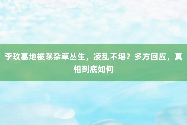 李玟墓地被曝杂草丛生，凌乱不堪？多方回应，真相到底如何