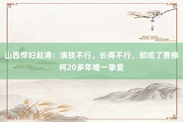 山西悍妇赵涛：演技不行，长得不行，却成了贾樟柯20多年唯一挚爱