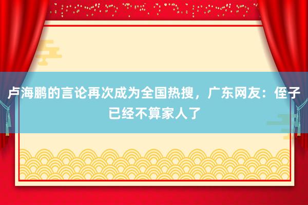 卢海鹏的言论再次成为全国热搜，广东网友：侄子已经不算家人了