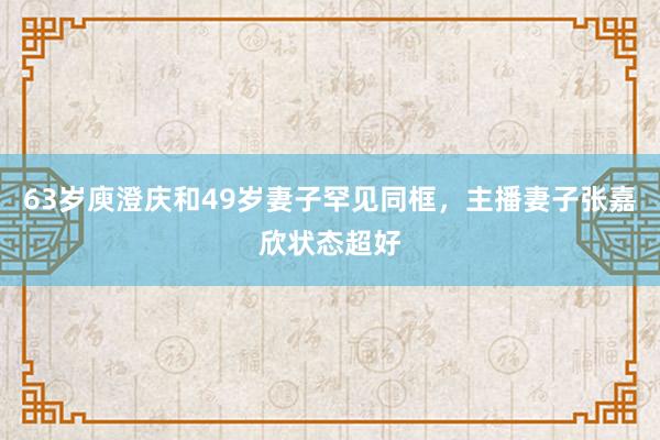 63岁庾澄庆和49岁妻子罕见同框，主播妻子张嘉欣状态超好