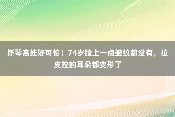 斯琴高娃好可怕！74岁脸上一点皱纹都没有，拉皮拉的耳朵都变形了