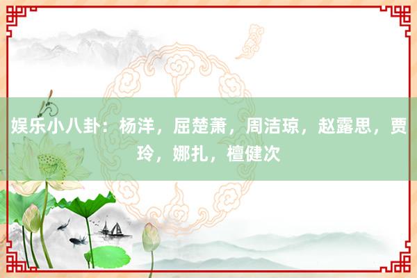 娱乐小八卦：杨洋，屈楚萧，周洁琼，赵露思，贾玲，娜扎，檀健次