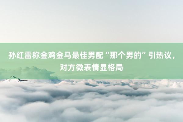 孙红雷称金鸡金马最佳男配“那个男的”引热议，对方微表情显格局