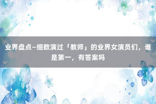 业界盘点—细数演过「教师」的业界女演员们，谁是第一，有答案吗