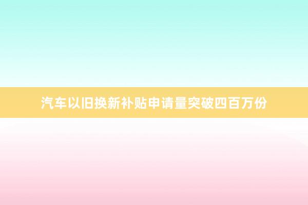 汽车以旧换新补贴申请量突破四百万份