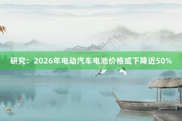 研究：2026年电动汽车电池价格或下降近50%