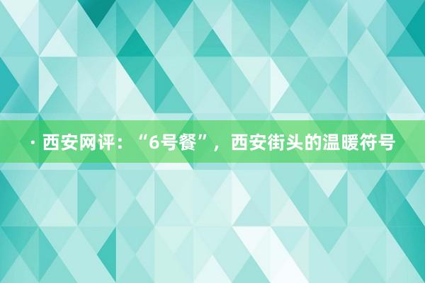 · 西安网评：“6号餐”，西安街头的温暖符号